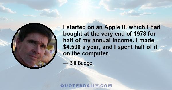 I started on an Apple II, which I had bought at the very end of 1978 for half of my annual income. I made $4,500 a year, and I spent half of it on the computer.