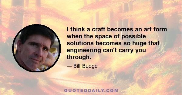 I think a craft becomes an art form when the space of possible solutions becomes so huge that engineering can't carry you through.