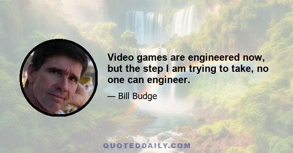 Video games are engineered now, but the step I am trying to take, no one can engineer.