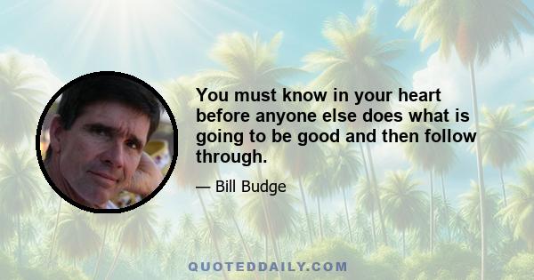 You must know in your heart before anyone else does what is going to be good and then follow through.