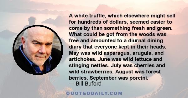 A white truffle, which elsewhere might sell for hundreds of dollars, seemed easier to come by than something fresh and green. What could be got from the woods was free and amounted to a diurnal dining diary that