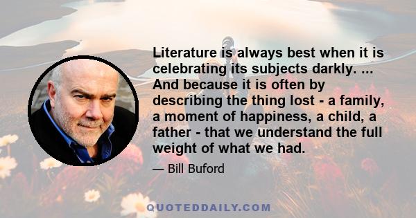 Literature is always best when it is celebrating its subjects darkly. ... And because it is often by describing the thing lost - a family, a moment of happiness, a child, a father - that we understand the full weight of 