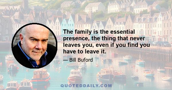 The family is the essential presence, the thing that never leaves you, even if you find you have to leave it.