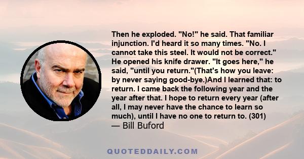 Then he exploded. No! he said. That familiar injunction. I'd heard it so many times. No. I cannot take this steel. It would not be correct. He opened his knife drawer. It goes here, he said, until you return.(That's how 