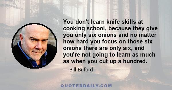 You don't learn knife skills at cooking school, because they give you only six onions and no matter how hard you focus on those six onions there are only six, and you're not going to learn as much as when you cut up a