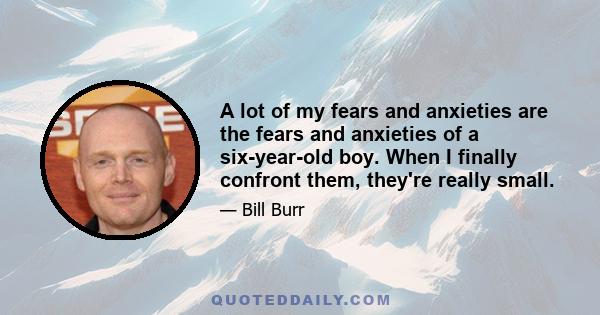 A lot of my fears and anxieties are the fears and anxieties of a six-year-old boy. When I finally confront them, they're really small.