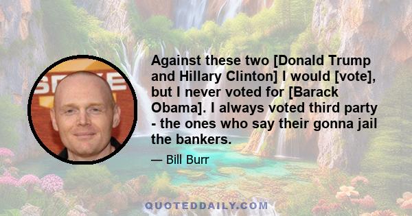 Against these two [Donald Trump and Hillary Clinton] I would [vote], but I never voted for [Barack Obama]. I always voted third party - the ones who say their gonna jail the bankers.