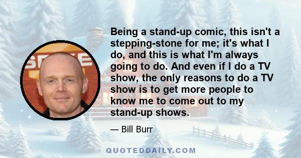 Being a stand-up comic, this isn't a stepping-stone for me; it's what I do, and this is what I'm always going to do. And even if I do a TV show, the only reasons to do a TV show is to get more people to know me to come