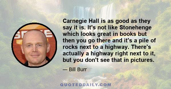 Carnegie Hall is as good as they say it is. It's not like Stonehenge which looks great in books but then you go there and it's a pile of rocks next to a highway. There's actually a highway right next to it, but you