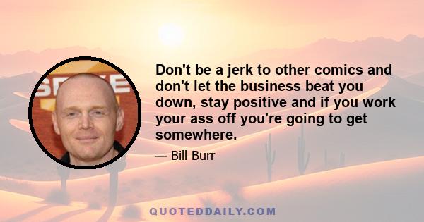 Don't be a jerk to other comics and don't let the business beat you down, stay positive and if you work your ass off you're going to get somewhere.