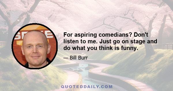 For aspiring comedians? Don't listen to me. Just go on stage and do what you think is funny.
