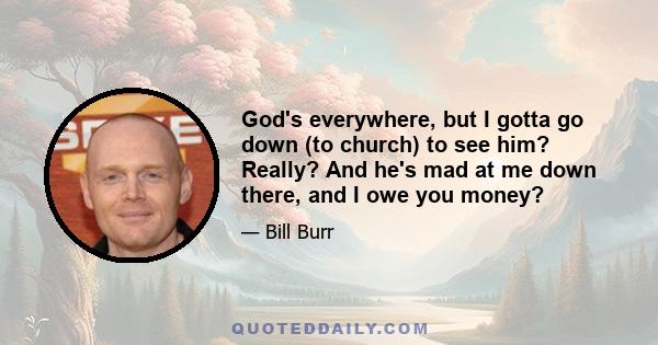 God's everywhere, but I gotta go down (to church) to see him? Really? And he's mad at me down there, and I owe you money?