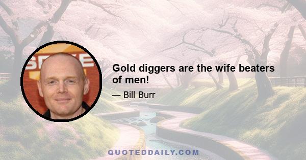 Gold diggers are the wife beaters of men!