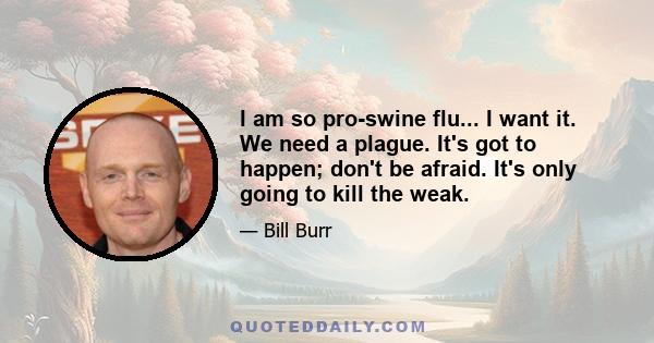 I am so pro-swine flu... I want it. We need a plague. It's got to happen; don't be afraid. It's only going to kill the weak.