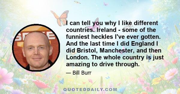 I can tell you why I like different countries. Ireland - some of the funniest heckles I've ever gotten. And the last time I did England I did Bristol, Manchester, and then London. The whole country is just amazing to