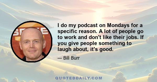 I do my podcast on Mondays for a specific reason. A lot of people go to work and don't like their jobs. If you give people something to laugh about, it's good.