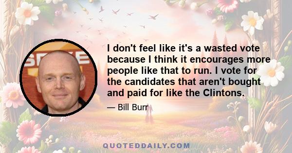 I don't feel like it's a wasted vote because I think it encourages more people like that to run. I vote for the candidates that aren't bought and paid for like the Clintons.