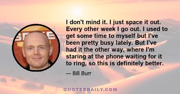 I don't mind it. I just space it out. Every other week I go out. I used to get some time to myself but I've been pretty busy lately. But I've had it the other way, where I'm staring at the phone waiting for it to ring,