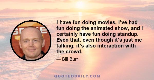 I have fun doing movies, I’ve had fun doing the animated show, and I certainly have fun doing standup. Even that, even though it’s just me talking, it’s also interaction with the crowd.