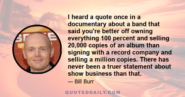 I heard a quote once in a documentary about a band that said you're better off owning everything 100 percent and selling 20,000 copies of an album than signing with a record company and selling a million copies. There