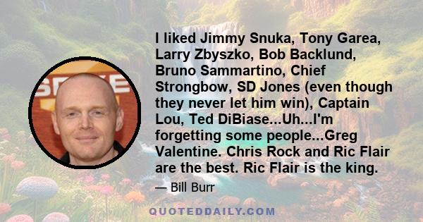 I liked Jimmy Snuka, Tony Garea, Larry Zbyszko, Bob Backlund, Bruno Sammartino, Chief Strongbow, SD Jones (even though they never let him win), Captain Lou, Ted DiBiase...Uh...I'm forgetting some people...Greg