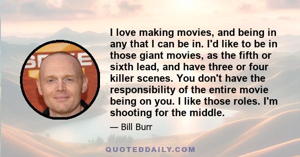 I love making movies, and being in any that I can be in. I'd like to be in those giant movies, as the fifth or sixth lead, and have three or four killer scenes. You don't have the responsibility of the entire movie