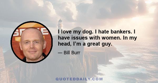 I love my dog. I hate bankers. I have issues with women. In my head, I’m a great guy.