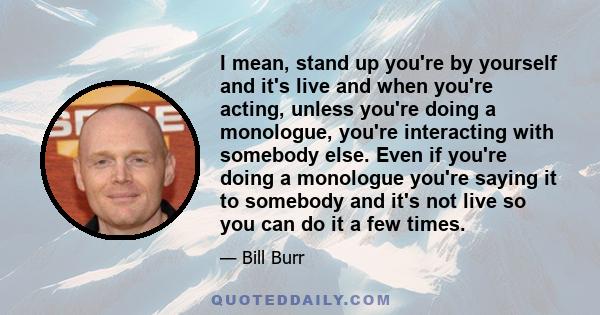 I mean, stand up you're by yourself and it's live and when you're acting, unless you're doing a monologue, you're interacting with somebody else. Even if you're doing a monologue you're saying it to somebody and it's