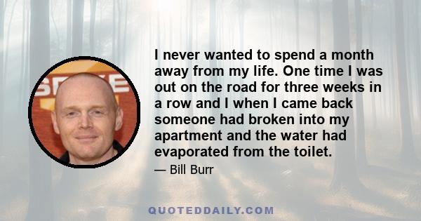 I never wanted to spend a month away from my life. One time I was out on the road for three weeks in a row and I when I came back someone had broken into my apartment and the water had evaporated from the toilet.