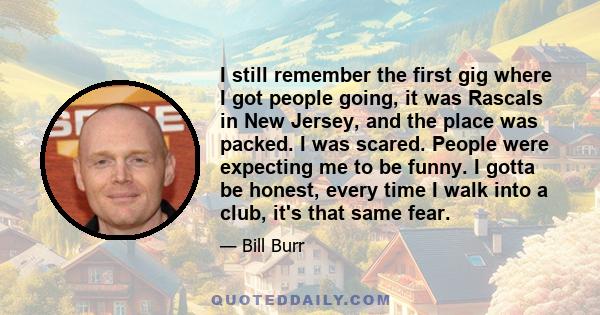 I still remember the first gig where I got people going, it was Rascals in New Jersey, and the place was packed. I was scared. People were expecting me to be funny. I gotta be honest, every time I walk into a club, it's 