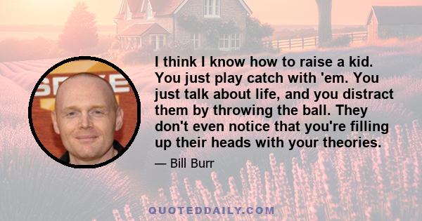 I think I know how to raise a kid. You just play catch with 'em. You just talk about life, and you distract them by throwing the ball. They don't even notice that you're filling up their heads with your theories.