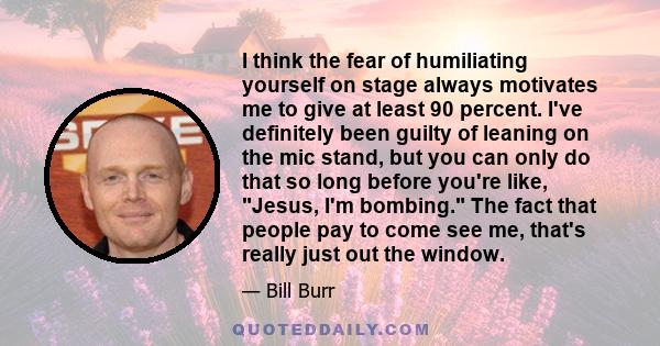 I think the fear of humiliating yourself on stage always motivates me to give at least 90 percent. I've definitely been guilty of leaning on the mic stand, but you can only do that so long before you're like, Jesus, I'm 