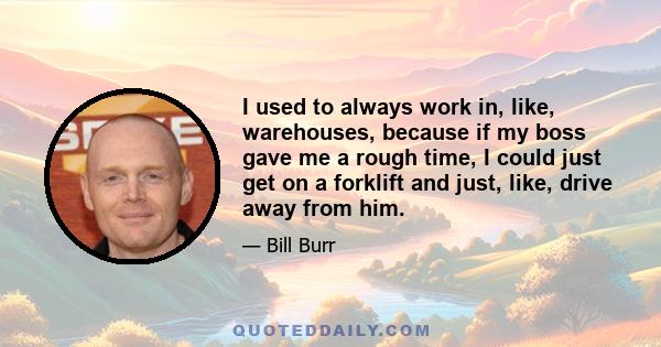 I used to always work in, like, warehouses, because if my boss gave me a rough time, I could just get on a forklift and just, like, drive away from him.