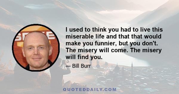 I used to think you had to live this miserable life and that that would make you funnier, but you don't. The misery will come. The misery will find you.