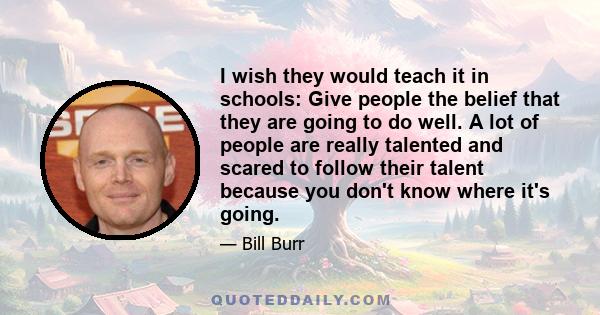 I wish they would teach it in schools: Give people the belief that they are going to do well. A lot of people are really talented and scared to follow their talent because you don't know where it's going.