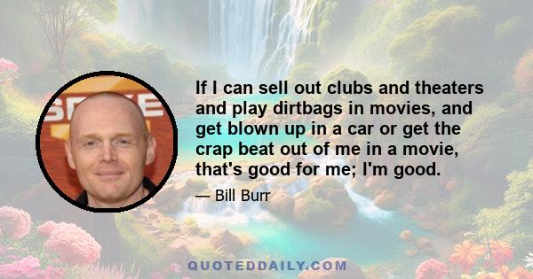 If I can sell out clubs and theaters and play dirtbags in movies, and get blown up in a car or get the crap beat out of me in a movie, that's good for me; I'm good.