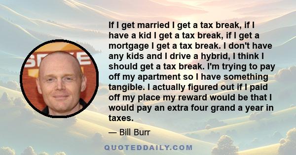 If I get married I get a tax break, if I have a kid I get a tax break, if I get a mortgage I get a tax break. I don't have any kids and I drive a hybrid, I think I should get a tax break. I'm trying to pay off my