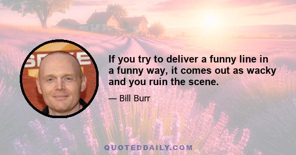 If you try to deliver a funny line in a funny way, it comes out as wacky and you ruin the scene.