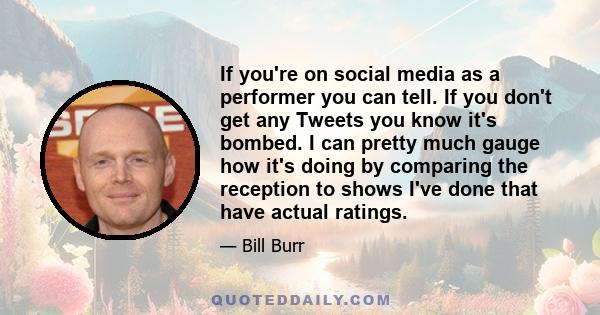 If you're on social media as a performer you can tell. If you don't get any Tweets you know it's bombed. I can pretty much gauge how it's doing by comparing the reception to shows I've done that have actual ratings.