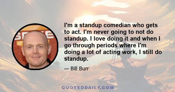 I'm a standup comedian who gets to act. I'm never going to not do standup. I love doing it and when I go through periods where I'm doing a lot of acting work, I still do standup.