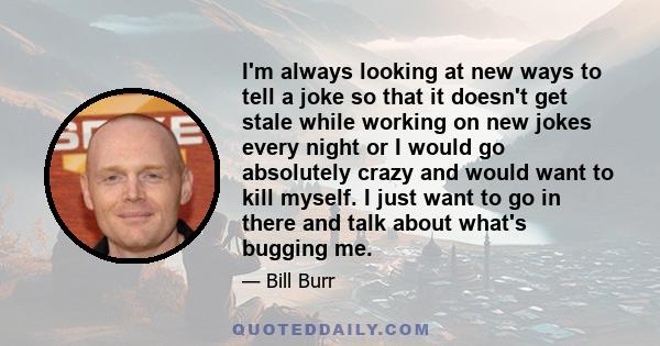 I'm always looking at new ways to tell a joke so that it doesn't get stale while working on new jokes every night or I would go absolutely crazy and would want to kill myself. I just want to go in there and talk about