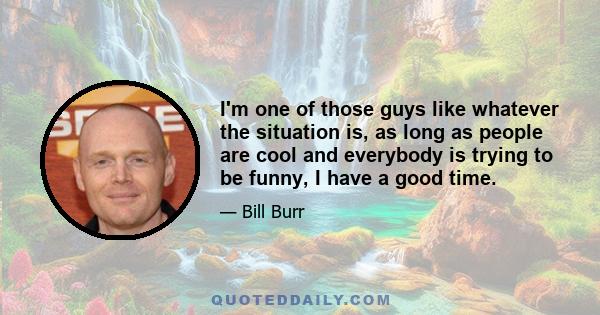 I'm one of those guys like whatever the situation is, as long as people are cool and everybody is trying to be funny, I have a good time.