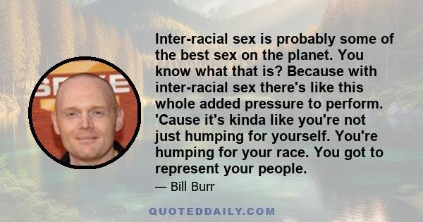 Inter-racial sex is probably some of the best sex on the planet. You know what that is? Because with inter-racial sex there's like this whole added pressure to perform. 'Cause it's kinda like you're not just humping for 