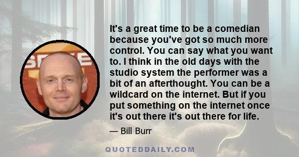 It's a great time to be a comedian because you've got so much more control. You can say what you want to. I think in the old days with the studio system the performer was a bit of an afterthought. You can be a wildcard