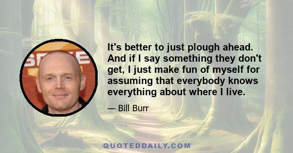 It's better to just plough ahead. And if I say something they don't get, I just make fun of myself for assuming that everybody knows everything about where I live.