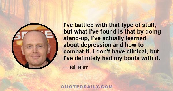 I've battled with that type of stuff, but what I've found is that by doing stand-up, I've actually learned about depression and how to combat it. I don't have clinical, but I've definitely had my bouts with it.