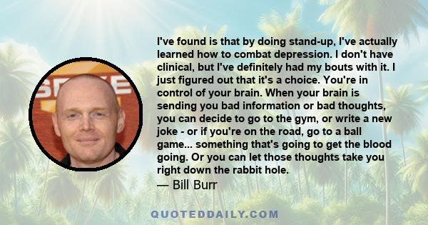 I've found is that by doing stand-up, I've actually learned how to combat depression. I don't have clinical, but I've definitely had my bouts with it. I just figured out that it's a choice. You're in control of your