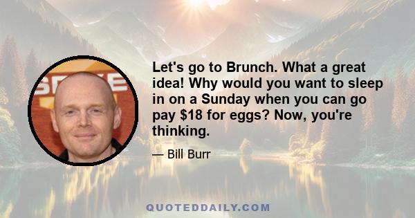 Let's go to Brunch. What a great idea! Why would you want to sleep in on a Sunday when you can go pay $18 for eggs? Now, you're thinking.