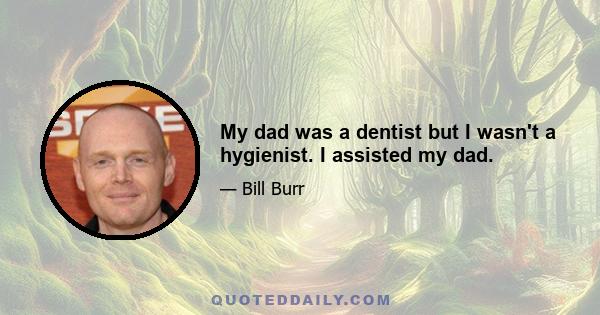 My dad was a dentist but I wasn't a hygienist. I assisted my dad.