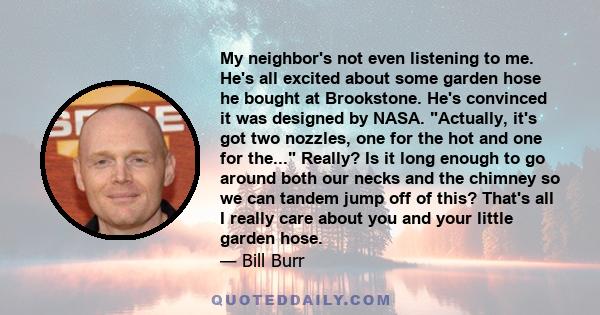 My neighbor's not even listening to me. He's all excited about some garden hose he bought at Brookstone. He's convinced it was designed by NASA. Actually, it's got two nozzles, one for the hot and one for the... Really? 